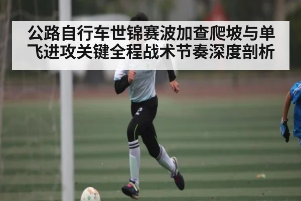 公路自行车世锦赛波加查爬坡与单飞进攻关键全程战术节奏深度剖析