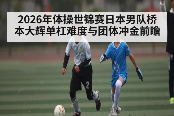 2026年体操世锦赛日本男队桥本大辉单杠难度与团体冲金前瞻