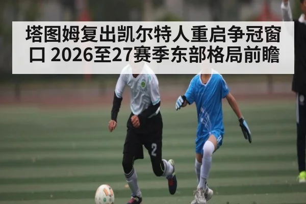 塔图姆复出凯尔特人重启争冠窗口 2026至27赛季东部格局前瞻